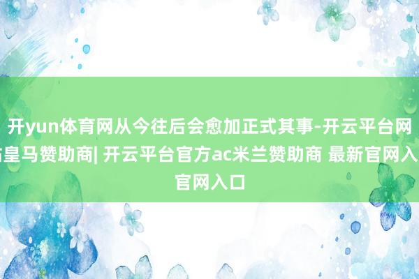 开yun体育网从今往后会愈加正式其事-开云平台网站皇马赞助商| 开云平台官方ac米兰赞助商 最新官网入口