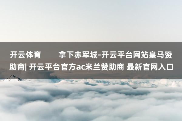 开云体育 拿下赤军城-开云平台网站皇马赞助商| 开云平台官方ac米兰赞助商 最新官网入口