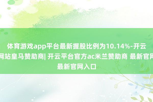 体育游戏app平台最新握股比例为10.14%-开云平台网站皇马赞助商| 开云平台官方ac米兰赞助商 最新官网入口