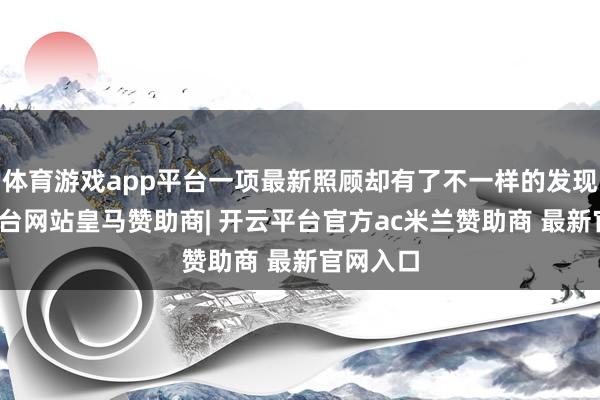 体育游戏app平台一项最新照顾却有了不一样的发现-开云平台网站皇马赞助商| 开云平台官方ac米兰赞助商 最新官网入口