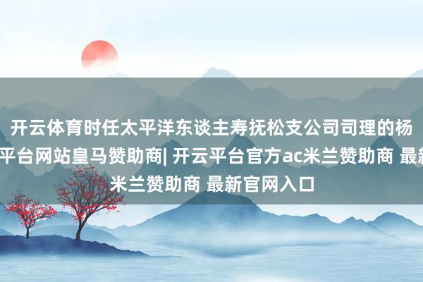 开云体育　　时任太平洋东谈主寿抚松支公司司理的杨润泉-开云平台网站皇马赞助商| 开云平台官方ac米兰赞助商 最新官网入口