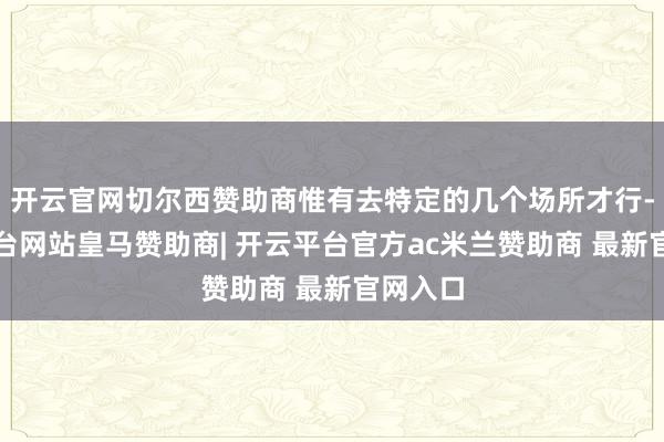 开云官网切尔西赞助商惟有去特定的几个场所才行-开云平台网站皇马赞助商| 开云平台官方ac米兰赞助商 最新官网入口