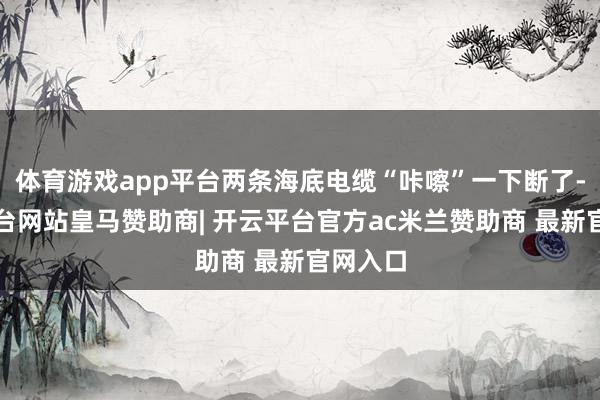 体育游戏app平台两条海底电缆“咔嚓”一下断了-开云平台网站皇马赞助商| 开云平台官方ac米兰赞助商 最新官网入口