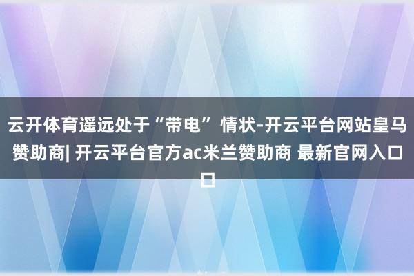 云开体育遥远处于“带电” 情状-开云平台网站皇马赞助商| 开云平台官方ac米兰赞助商 最新官网入口