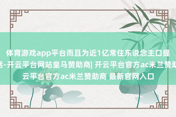 体育游戏app平台而且为近1亿常住东说念主口提供更高品性的生活-开云平台网站皇马赞助商| 开云平台官方ac米兰赞助商 最新官网入口