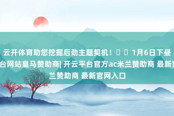 云开体育助您挖掘后劲主题契机！		1月6日下昼-开云平台网站皇马赞助商| 开云平台官方ac米兰赞助商 最新官网入口