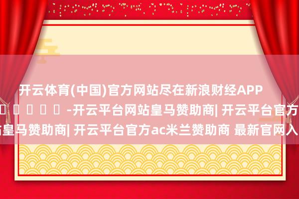 开云体育(中国)官方网站尽在新浪财经APP            													-开云平台网站皇马赞助商| 开云平台官方ac米兰赞助商 最新官网入口