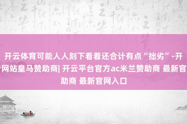 开云体育可能人人刻下看着还合计有点“拙劣”-开云平台网站皇马赞助商| 开云平台官方ac米兰赞助商 最新官网入口