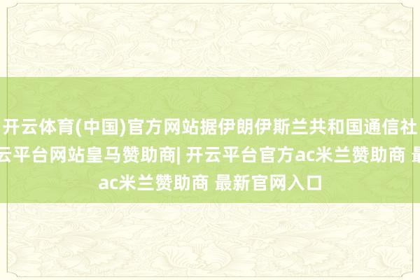 开云体育(中国)官方网站据伊朗伊斯兰共和国通信社2日报谈-开云平台网站皇马赞助商| 开云平台官方ac米兰赞助商 最新官网入口