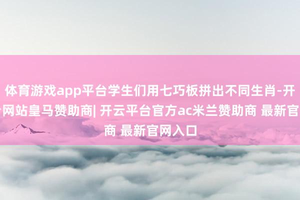 体育游戏app平台学生们用七巧板拼出不同生肖-开云平台网站皇马赞助商| 开云平台官方ac米兰赞助商 最新官网入口