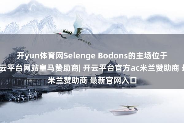 开yun体育网Selenge Bodons的主场位于乌兰巴托-开云平台网站皇马赞助商| 开云平台官方ac米兰赞助商 最新官网入口