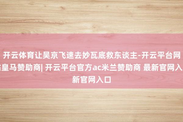 开云体育让吴京飞速去妙瓦底救东谈主-开云平台网站皇马赞助商| 开云平台官方ac米兰赞助商 最新官网入口