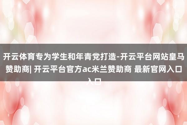 开云体育专为学生和年青党打造-开云平台网站皇马赞助商| 开云平台官方ac米兰赞助商 最新官网入口