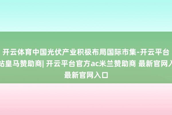 开云体育中国光伏产业积极布局国际市集-开云平台网站皇马赞助商| 开云平台官方ac米兰赞助商 最新官网入口