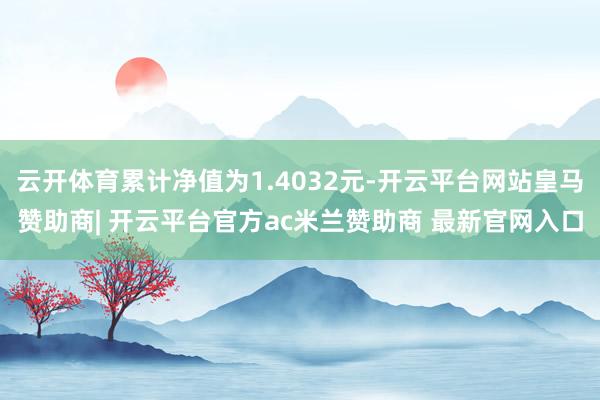 云开体育累计净值为1.4032元-开云平台网站皇马赞助商| 开云平台官方ac米兰赞助商 最新官网入口