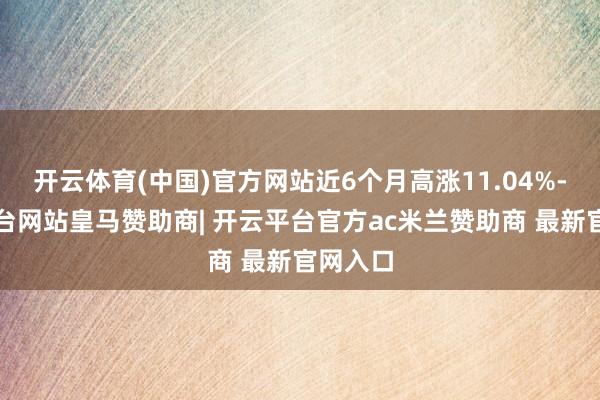 开云体育(中国)官方网站近6个月高涨11.04%-开云平台网站皇马赞助商| 开云平台官方ac米兰赞助商 最新官网入口