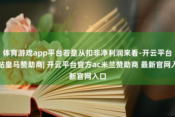 体育游戏app平台若是从扣非净利润来看-开云平台网站皇马赞助商| 开云平台官方ac米兰赞助商 最新官网入口
