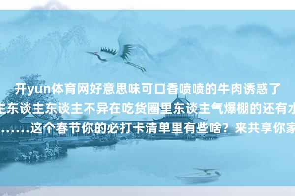 开yun体育网好意思味可口香喷喷的牛肉诱惑了超多东谈主东谈主东谈主东谈主东谈主不异在吃货圈里东谈主气爆棚的还有水晶饼、桃酥、柿子饼……这个春节你的必打卡清单里有些啥？来共享你家乡独到的过年庆典感吧 发布于：北京市-开云平台网站皇马赞助商| 开云平台官方ac米兰赞助商 最新官网入口