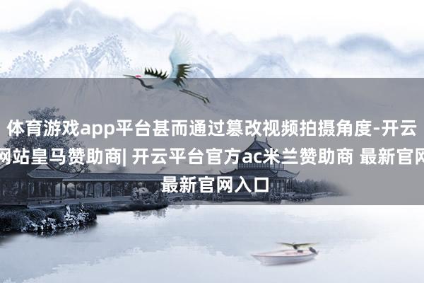 体育游戏app平台甚而通过篡改视频拍摄角度-开云平台网站皇马赞助商| 开云平台官方ac米兰赞助商 最新官网入口