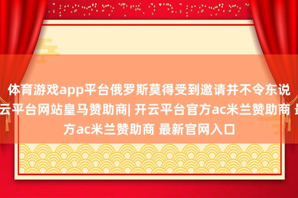 体育游戏app平台俄罗斯莫得受到邀请并不令东说念主讶异-开云平台网站皇马赞助商| 开云平台官方ac米兰赞助商 最新官网入口