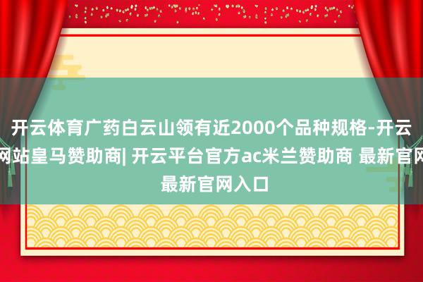 开云体育广药白云山领有近2000个品种规格-开云平台网站皇马赞助商| 开云平台官方ac米兰赞助商 最新官网入口