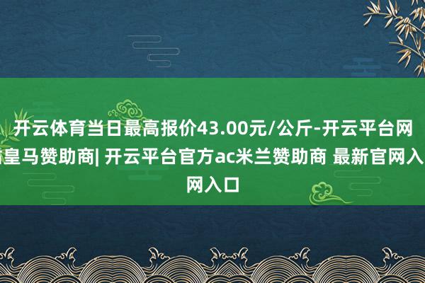 开云体育当日最高报价43.00元/公斤-开云平台网站皇马赞助商| 开云平台官方ac米兰赞助商 最新官网入口