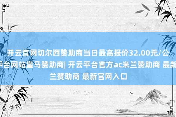 开云官网切尔西赞助商当日最高报价32.00元/公斤-开云平台网站皇马赞助商| 开云平台官方ac米兰赞助商 最新官网入口