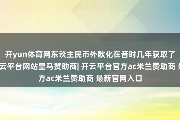 开yun体育网东谈主民币外欧化在昔时几年获取了显耀超越-开云平台网站皇马赞助商| 开云平台官方ac米兰赞助商 最新官网入口