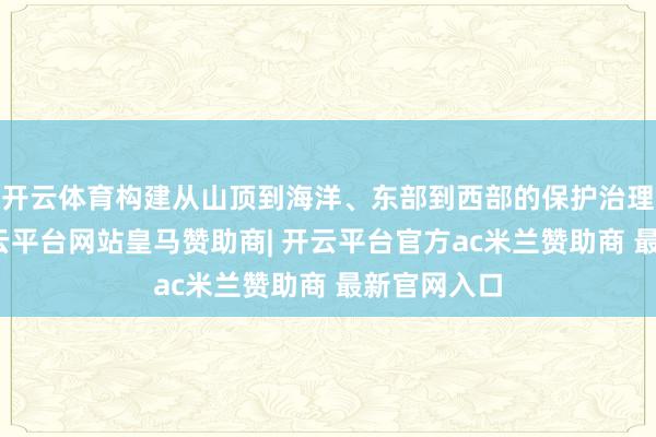开云体育构建从山顶到海洋、东部到西部的保护治理大方法-开云平台网站皇马赞助商| 开云平台官方ac米兰赞助商 最新官网入口