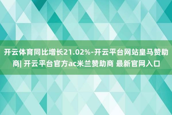 开云体育同比增长21.02%-开云平台网站皇马赞助商| 开云平台官方ac米兰赞助商 最新官网入口