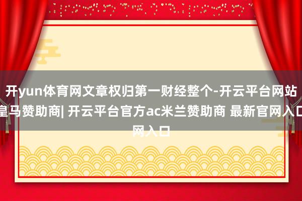 开yun体育网文章权归第一财经整个-开云平台网站皇马赞助商| 开云平台官方ac米兰赞助商 最新官网入口