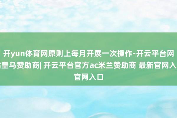 开yun体育网原则上每月开展一次操作-开云平台网站皇马赞助商| 开云平台官方ac米兰赞助商 最新官网入口