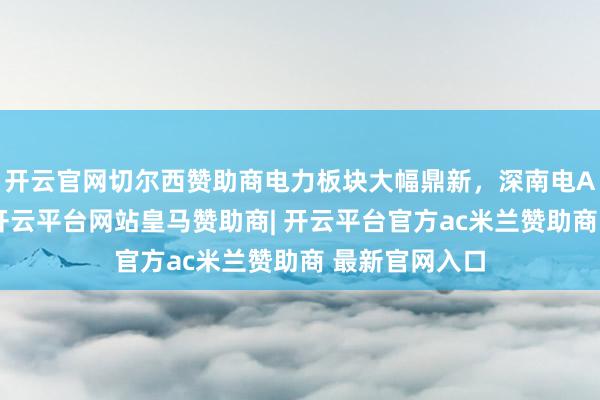 开云官网切尔西赞助商电力板块大幅鼎新，深南电A等多股跌停-开云平台网站皇马赞助商| 开云平台官方ac米兰赞助商 最新官网入口