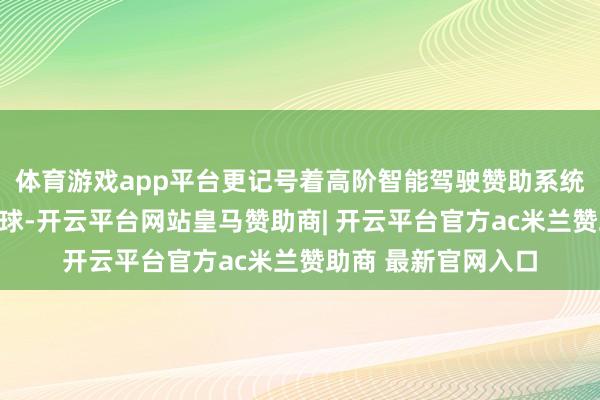 体育游戏app平台更记号着高阶智能驾驶赞助系统发扬从高端走向全球-开云平台网站皇马赞助商| 开云平台官方ac米兰赞助商 最新官网入口