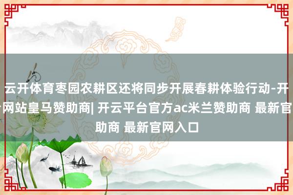 云开体育枣园农耕区还将同步开展春耕体验行动-开云平台网站皇马赞助商| 开云平台官方ac米兰赞助商 最新官网入口