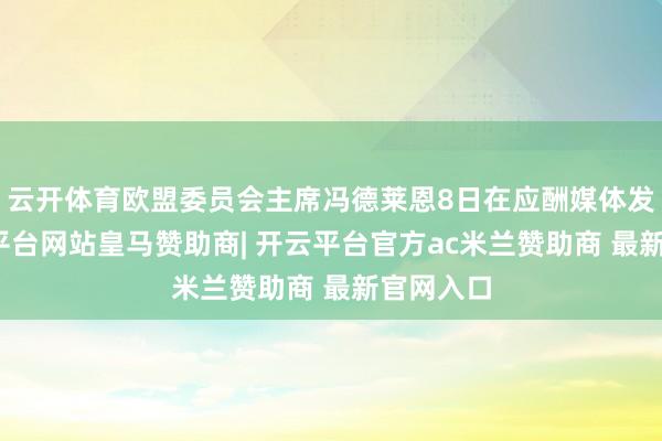 云开体育欧盟委员会主席冯德莱恩8日在应酬媒体发文-开云平台网站皇马赞助商| 开云平台官方ac米兰赞助商 最新官网入口