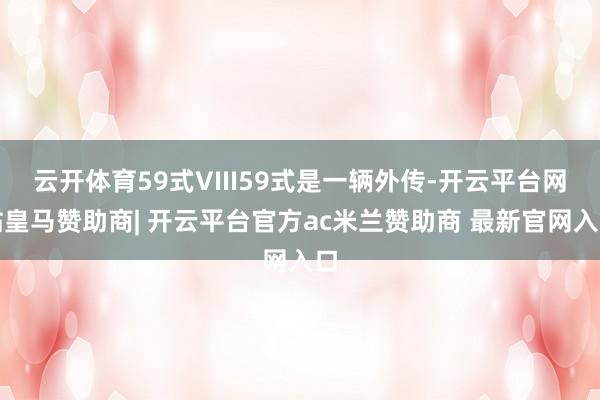 云开体育59式VIII59式是一辆外传-开云平台网站皇马赞助商| 开云平台官方ac米兰赞助商 最新官网入口