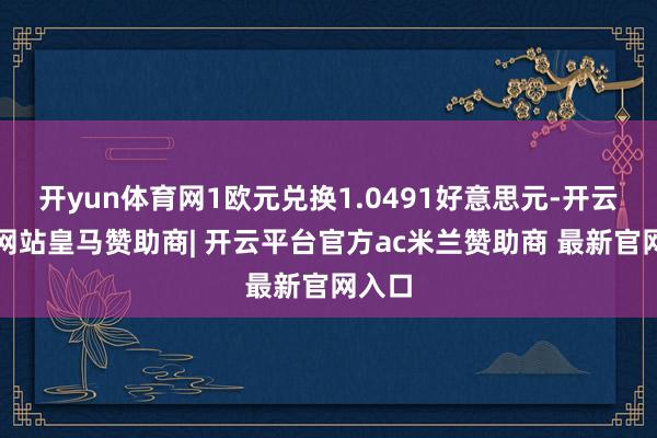 开yun体育网1欧元兑换1.0491好意思元-开云平台网站皇马赞助商| 开云平台官方ac米兰赞助商 最新官网入口