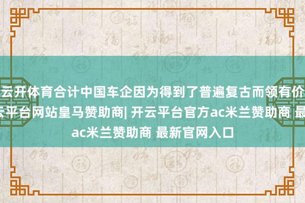 云开体育合计中国车企因为得到了普遍复古而领有价钱上风-开云平台网站皇马赞助商| 开云平台官方ac米兰赞助商 最新官网入口