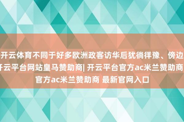 开云体育不同于好多欧洲政客访华后犹徜徉豫、傍边量度的气派-开云平台网站皇马赞助商| 开云平台官方ac米兰赞助商 最新官网入口