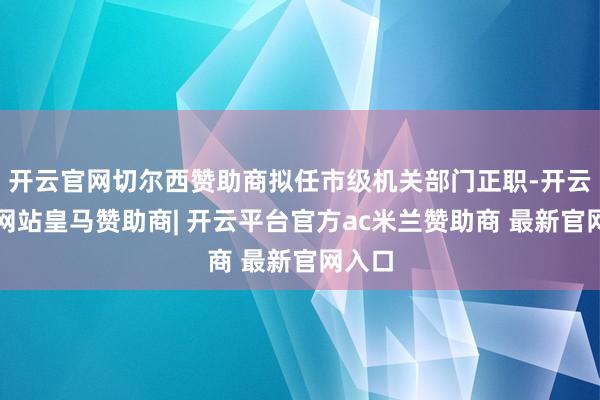 开云官网切尔西赞助商拟任市级机关部门正职-开云平台网站皇马赞助商| 开云平台官方ac米兰赞助商 最新官网入口