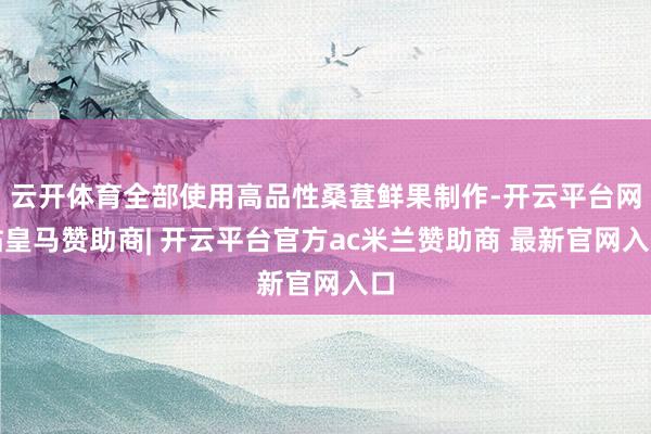 云开体育全部使用高品性桑葚鲜果制作-开云平台网站皇马赞助商| 开云平台官方ac米兰赞助商 最新官网入口