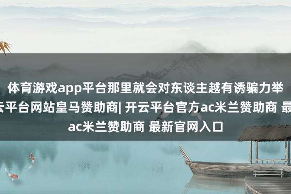 体育游戏app平台那里就会对东谈主越有诱骗力举个例子-开云平台网站皇马赞助商| 开云平台官方ac米兰赞助商 最新官网入口