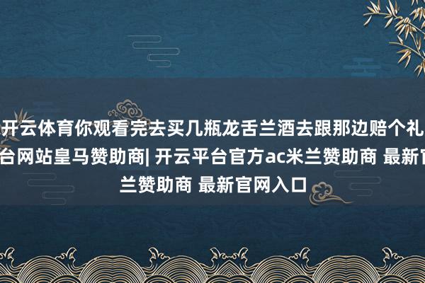 开云体育你观看完去买几瓶龙舌兰酒去跟那边赔个礼-开云平台网站皇马赞助商| 开云平台官方ac米兰赞助商 最新官网入口
