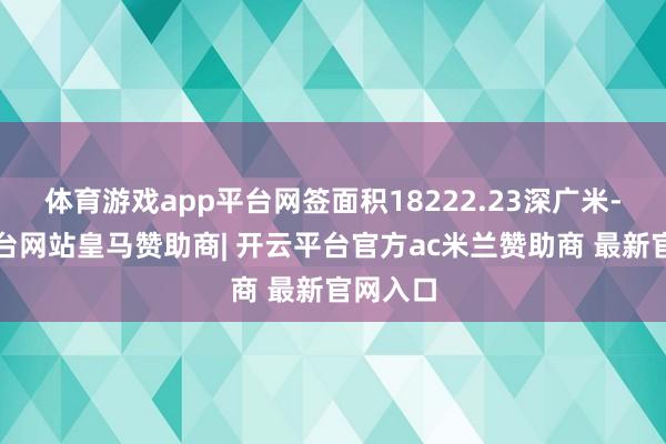 体育游戏app平台网签面积18222.23深广米-开云平台网站皇马赞助商| 开云平台官方ac米兰赞助商 最新官网入口