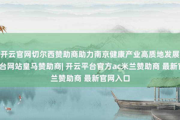 开云官网切尔西赞助商助力南京健康产业高质地发展-开云平台网站皇马赞助商| 开云平台官方ac米兰赞助商 最新官网入口