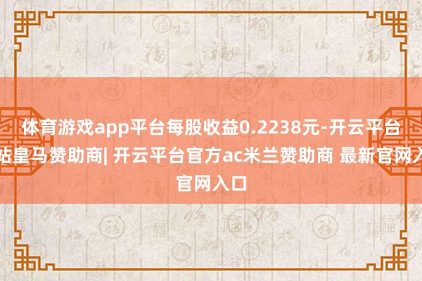 体育游戏app平台每股收益0.2238元-开云平台网站皇马赞助商| 开云平台官方ac米兰赞助商 最新官网入口