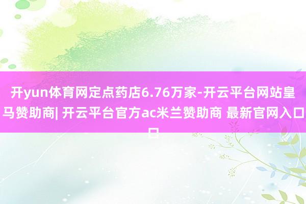 开yun体育网定点药店6.76万家-开云平台网站皇马赞助商| 开云平台官方ac米兰赞助商 最新官网入口