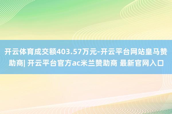 开云体育成交额403.57万元-开云平台网站皇马赞助商| 开云平台官方ac米兰赞助商 最新官网入口