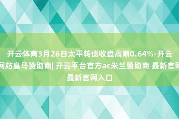 开云体育3月26日太平转债收盘高潮0.64%-开云平台网站皇马赞助商| 开云平台官方ac米兰赞助商 最新官网入口